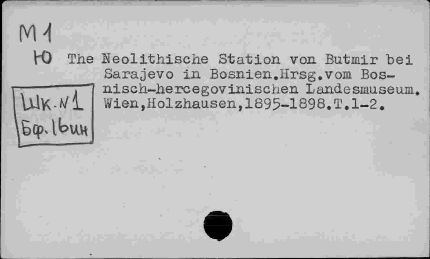 ﻿VO The
Ык */L
Neolithische Station von Butmir bei Sarajevo in Bosnien.Hrsg.vom Bos-nisch-hercegovinischen Landesmuseum. Wien,Holzhausen,1895-1898.T.1-2.